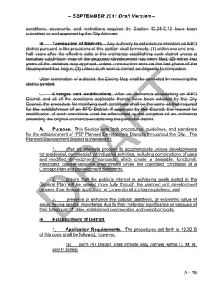– SEPTEMBER 2011 Draft Version –

conditions, covenants, and restrictions required by Section 13.04-E,12 have been
submitted to and approved by the City Attorney.

        H.     Termination of Districts – Any authority to establish or maintain an RPD
district pursuant to the provisions of this section shall terminate: (1) within one and one–
half years after the effective date of the ordinance establishing such district unless a
tentative subdivision map of the proposed development has been filed; (2) within two
years of the tentative map approval, unless construction work on the first phase of the
development has begun; (3) unless such work is carried on diligently to completion.

        Upon termination of a district, the Zoning Map shall be corrected by removing the
district symbol.

        I.    Changes and Modifications. After an ordinance establishing an RPD
District, and all of the conditions applicable thereto have been adopted by the City
Council, the procedure for modifying such conditions shall be the same as that required
for the establishment of an RPD District. If approved by the Council, the request for
modification of such conditions shall be effectuated by the adoption of an ordinance
amending the original ordinance establishing the particular district.

       A.     Purpose. This Section sets forth procedures, guidelines, and standards
for the establishment of “PD” Planned Development Districts throughout the City. The
Planned Development District is intended to:

               1.     offer an alternate process to accommodate unique developments
       for residential, commercial, or industrial activities, including combinations of uses
       and modified development standards, which create a desirable, functional,
       integrated, context-sensitive environment under the controlled conditions of a
       Concept Plan and Development Standards;

             2.     ensure that the public’s interest in achieving goals stated in the
       General Plan will be served more fully through the planned unit development
       process than through application of conventional zoning regulations; and

              3.      preserve or enhance the cultural, aesthetic, or economic value of
       areas having special importance due to their historical significance or because of
       their being part of older, established communities and neighborhoods.

       B.     Establishment of District.

               1.    Application Requirements. The procedures set forth in 12.32 S
       of this code shall be followed, however:

                    (a)    each PD District shall include only parcels within C, M, R,
              and P zones;




                                                                                     A – 15
 