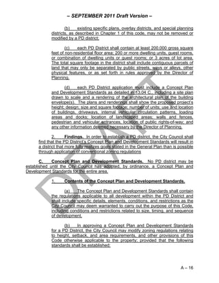 – SEPTEMBER 2011 Draft Version –

                     (b)    existing specific plans, overlay districts, and special planning
             districts, as described in Chapter 1 of this code, may not be removed or
             modified by a PD district;

                     (c)   each PD District shall contain at least 200,000 gross square
             feet of non-residential floor area; 200 or more dwelling units, guest rooms,
             or combination of dwelling units or guest rooms; or 3 acres of lot area.
             The total square footage in the district shall include contiguous parcels of
             land that may only be separated by public streets, ways or alleys, other
             physical features, or as set forth in rules approved by the Director of
             Planning.

                    (d)    each PD District application must include a Concept Plan
             and Development Standards as detailed in 13.04 C., including a site plan
             drawn to scale and a rendering of the architectural plan of the building
             envelope(s). The plans and renderings shall show the proposed project’s
             height; design; size and square footage; number of units; use and location
             of buildings, driveways, internal vehicular circulation patterns, loading
             areas and docks; location of landscaped areas; walls and fences,
             pedestrian and vehicular entrances, location of public rights-of-way; and
             any other information deemed necessary by the Director of Planning.

              2.      Findings. In order to establish a PD district, the City Council shall
      find that the PD District’s Concept Plan and Development Standards will result in
      a district that more fully realizes goals stated in the General Plan than is possible
      through application of conventional zoning regulations

       C.    Concept Plan and Development Standards. No PD district may be
established until the City Council has adopted, by ordinance, a Concept Plan and
Development Standards for the entire area.

             1.     Contents of the Concept Plan and Development Standards.

                     (a)   The Concept Plan and Development Standards shall contain
             the regulations applicable to all development within the PD District and
             shall include specific details, elements, conditions, and restrictions as the
             City Council may deem warranted to carry out the purpose of this Code,
             including conditions and restrictions related to size, timing, and sequence
             of development.

                    (b)    In approving a Concept Plan and Development Standards
             for a PD District, the City Council may modify zoning regulations relating
             to height, setback, and area requirements, and other provisions of this
             Code otherwise applicable to the property; provided that the following
             standards shall be established:




                                                                                     A – 16
 