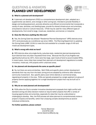 QUESTIONS & ANSWERS
PLANNED UNIT DEVELOPMENT
 
Q: What is a planned unit development?

A: A planned unit development (PUD) is a comprehensive development plan, adopted as a
supplemental use district, zone change or other zoning tool, intended to provide flexibility in
design and building placement, promote attractive and efficient environments that incorporate a
variety of uses, densities, and dwelling types, provide for shared infrastructure and amenities,
and preserve natural or cultural resources. A PUD may be used for many different types of
developments, from small to large, mixed-use, residential, commercial, or industrial.

Q: Does the City have anything like this now?

A: Yes, the Zoning Code has allowed “Residential Planned Development” (RPD) districts since
1971 (and previously as a conditional use since 1964). The Planning Department is updating
the Zoning Code (LAMC 13.04) to make this tool available for a broader range of infill and
mixed-use development types.

Q: What’s wrong with what we have?

A: RPD districts allow only single-family, suburban-style, residential planned developments.
Such districts have only been requested three times. Because the City of Los Angeles was
significantly built-out by 1971, there were few large, open tracts of land to accommodate RPDs.
In recent years, many cities have revised their planned unit development regulations to enable
innovative, mixed-use, infill projects within urbanized areas.

Q: Are planned unit developments the same as specific plans?

A: No, but there are some similarities. Both PUDs and specific plans contain development
standards that may vary from the basic zoning and are adopted by ordinance after extensive
community involvement. But, specific plans cover entire districts or commercial strips,
regulating all property in the area. PUDs are typically proposed by a single applicant (or group of
property owners applying together) for a single development project that may be built out in
phases.

Q: Why do we need planned unit developments?

A: PUDs allow the City to consider innovative development proposals that might conflict with
standard zoning and allow decision-makers to require better projects that offer a variety of
housing opportunities and amenities, especially for sites that may be underutilized or
challenging to develop. Also, the PUD process will allow planners to comprehensively review a
project’s impacts and benefits, rather than analyzing complex developments as several
individual entitlements.

For further questions, please contact:

                                       Tanner Blackman
                                         213-978-1195
                                   tanner.blackman@lacity.org
 
 