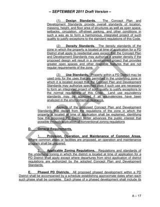 – SEPTEMBER 2011 Draft Version –

                          (1)      Design Standards.          The Concept Plan and
                   Development Standards provide overall standards of location,
                   massing, height, and floor area of structures as well as open space,
                   setbacks, circulation, off-street parking, and other conditions in
                   such a way as to form a harmonious, integrated project of such
                   quality to justify exceptions to the standard regulations of this Code.

                           (2)    Density Standards. The density standards of the
                   zone in which the property is located at time of application for a PD
                   District shall apply to residential uses except that the Concept Plan
                   and Development Standards may authorize a greater density if the
                   proposed design will result in a development project that provides
                   greater open spaces and other desirable features that are not
                   regular requirements of the zone.

                          (3)     Use Standards. Property within a PD District may be
                   used only for the uses that are permitted in the underlying zone in
                   which it is located except that the Concept Plan and Development
                   Standards may authorize specified uses if such use are necessary
                   to form an integrated project of such quality to justify exceptions to
                   the normal regulations of this Code. Land use equivalency
                   standards may be approved if all equivalencies have been
                   analyzed in the environmental clearance.

                   (c)    Aspects of the proposed Concept Plan and Development
            Standards that depart from the regulations of the zone in which the
            property is located at time of application shall be explained, identifying
            how the proposed PD District better advances the public interest that
            possible through application of conventional zoning regulations

      D.    General Requirements.

            1.     Provision, Operation, and Maintenance of Common Areas.
      Where common areas or facilities are proposed, an operation and maintenance
      program shall be prepared.

             2.     Applicable Zoning Regulations. Regulations and standards of
      the underlying zoning in which the district is located at time of application for a
      PD District shall apply except where departures from strict application of district
      regulations are authorized by the adopted Concept Plan and Development
      Standards.

        E.     Phased PD Districts. All proposed phased development within a PD
District shall be accompanied by a schedule establishing approximate dates when each
such phase shall be complete. Each phase of a phased development shall include its




                                                                                   A – 17
 