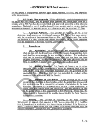 – SEPTEMBER 2011 Draft Version –

pro rata share of total planned common open space, facilities, services, and affordable
units, as applicable.

       F.      PD District Plan Approvals. Within a PD District, no building permit shall
be issued for any project, and no person shall perform any construction work on a
project, until a PD Plan has been submitted and approved according to the following
procedures. No building permit shall be issued for any project, and no person shall do
any construction work on a project except in conformance with the approved PD Plan.

             1.     Approval Authority. The Director of Planning, or his or her
      designee, shall approve or conditionally approve PD Plans if the plans comply
      with the provisions of the approved Concept Plan and Development Standards.
      An approval of a PUD Plan by the Director of Planning, or his or her designee,
      shall be appealable to the Area Planning Commission.

             2.     Procedures.

                      (a)    Application. An application for a PD Project Plan approval
             shall be filed with the Department of City Planning on the prescribed form,
             and shall be accompanied by any required materials. The application
             shall not be considered complete unless and until the form has been
             properly completed, all required information has been provided and the
             filing fee set forth in Section 19.01 J of this Code has been paid.

                    (b)   Action of Director. The Director of Planning, or his or her
             designee, shall make a determination within 75 working days from the
             date of the filing of a completed application and the payment of the
             applicable fee. This time limit may be extended by mutual written
             agreement of the applicant and the Director.

                    (c)    Transfer of Jurisdiction. If the Director or his or her
             designee fails to make a determination within the prescribed time period,
             the applicant may file a request for a transfer of jurisdiction to the Area
             Planning Commission for a determination on the original application, in
             which case, the Director shall lose jurisdiction. This request shall be filed
             in the public office of the Department of City Planning. Once filed, the
             request and the Department file shall be transmitted to the Area Planning
             Commission for action.

             3.    Finding.    The Director of Planning, or the Area Planning
      Commission on appeal, shall approve a PD Plan as requested or in modified
      form if, based on the application and the evidence submitted, if the Director or
      Area Commission determines that the project substantially complies with the
      adopted PD District Concept Plan and Development Standards.




                                                                                   A – 18
 