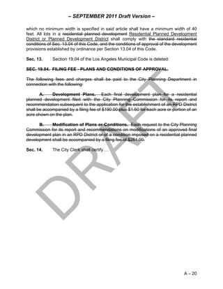 – SEPTEMBER 2011 Draft Version –

which no minimum width is specified in said article shall have a minimum width of 40
feet. All lots in a residential planned development Residential Planned Development
District or Planned Development District shall comply with the standard residential
conditions of Sec. 13.04 of this Code, and the conditions of approval of the development
provisions established by ordinance per Section 13.04 of this Code.

Sec. 13.     Section 19.04 of the Los Angeles Municipal Code is deleted:

SEC. 19.04. FILING FEE - PLANS AND CONDITIONS OF APPROVAL.

The following fees and charges shall be paid to the City Planning Department in
connection with the following:

       A.    Development Plans. Each final development plan for a residential
planned development filed with the City Planning Commission for its report and
recommendation subsequent to the application for the establishment of an RPD District
shall be accompanied by a filing fee of $190.00 plus $1.60 for each acre or portion of an
acre shown on the plan.

      B.    Modification of Plans or Conditions. Each request to the City Planning
Commission for its report and recommendations on modifications of an approved final
development plan in an RPD District or of a condition imposed on a residential planned
development shall be accompanied by a filing fee of $251.00.

Sec. 14.     The City Clerk shall certify …




                                                                                  A – 20
 