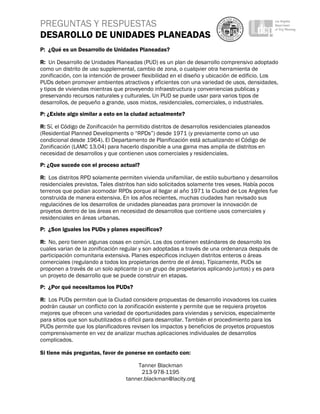 PREGUNTAS Y RESPUESTAS
DESAROLLO DE UNIDADES PLANEADAS
 
P: ¿Qué es un Desarrollo de Unidades Planeadas?

R: Un Desarrollo de Unidades Planeadas (PUD) es un plan de desarrollo comprensivo adoptado
como un distrito de uso supplemental, cambio de zona, o cualqvier otra herramienta de
zonificación, con la intención de proveer flexibilidad en el diseño y ubicación de edificio. Los
PUDs deben promover ambientes atractivos y eficientes con una variedad de usos, densidades,
y tipos de viviendas mientras que proveyendo infraestructura y conveniencias publicas y
preservando recursos naturales y culturales. Un PUD se puede usar para varios tipos de
desarrollos, de pequeño a grande, usos mixtos, residenciales, comerciales, o industriales.
P: ¿Existe algo similar a esto en la ciudad actualmente?

R: Sí, el Código de Zonificación ha permitido distritos de desarrollos residenciales planeados
(Residential Planned Developments o “RPDs”) desde 1971 (y previamente como un uso
condicional desde 1964). El Departamento de Planificación está actualizando el Código de
Zonificación (LAMC 13.04) para hacerlo disponible a una gama mas amplia de distritos en
necesidad de desarrollos y que contienen usos comerciales y residenciales.
P: ¿Que sucede con el proceso actual?

R: Los distritos RPD solamente permiten vivienda unifamiliar, de estilo suburbano y desarrollos
residenciales previstos. Tales distritos han sido solicitados solamente tres veses. Había pocos
terrenos que podian acomodar RPDs porque al llegar al año 1971 la Ciudad de Los Angeles fue
construida de manera extensiva. En los años recientes, muchas ciudades han revisado sus
regulaciónes de los desarrollos de unidades planeadas para promover la innovación de
proyetos dentro de las áreas en necesidad de desarrollos que contiene usos comerciales y
residenciales en áreas urbanas.
P: ¿Son iguales los PUDs y planes específicos?

R: No, pero tienen algunas cosas en común. Los dos contienen estándares de desarrollo los
cuales varian de la zonificación regular y son adoptadas a través de una ordenanza después de
participación comunitaria extensiva. Planes especificos incluyen distritos enteros o áreas
comerciales (regulando a todos los propietarios dentro de el área). Típicamente, PUDs se
proponen a través de un solo aplicante (o un grupo de propietarios aplicando juntos) y es para
un proyeto de desarrollo que se puede construir en etapas.
P: ¿Por qué necesitamos los PUDs?

R: Los PUDs permiten que la Ciudad considere propuestas de desarrollo inovadores los cuales
podrán causar un conflicto con la zonificación existente y permite que se requiera proyetos
mejores que ofrecen una variedad de oportunidades para viviendas y servicios, especialmente
para sitios que son subutilizados o dificil para desarrollar. También el procedimiento para los
PUDs permite que los planificadores revisen los impactos y beneficios de proyetos propuestos
comprensivamente en vez de analizar muchas aplicaciones individuales de desarrollos
complicados.

Si tiene más preguntas, favor de ponerse en contacto con:

                                       Tanner Blackman
                                         213-978-1195
                                   tanner.blackman@lacity.org
 
 
