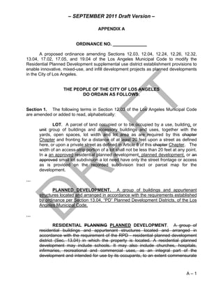 – SEPTEMBER 2011 Draft Version –

                                      APPENDIX A


                          ORDINANCE NO. ______________

       A proposed ordinance amending Sections 12.03, 12.04, 12.24, 12.26, 12.32,
13.04, 17.02, 17.05, and 19.04 of the Los Angeles Municipal Code to modify the
Residential Planned Development supplemental use district establishment provisions to
enable innovative, mixed-use, and infill development projects as planned developments
in the City of Los Angeles.


                   THE PEOPLE OF THE CITY OF LOS ANGELES
                          DO ORDAIN AS FOLLOWS:


Section 1. The following terms in Section 12.03 of the Los Angeles Municipal Code
are amended or added to read, alphabetically:

             LOT. A parcel of land occupied or to be occupied by a use, building, or
      unit group of buildings and accessory buildings and uses, together with the
      yards, open spaces, lot width and lot area as are required by this chapter
      Chapter and fronting for a distance of at least 20 feet upon a street as defined
      here, or upon a private street as defined in Article 8 of this chapter Chapter. The
      width of an access-strip portion of a lot shall not be less than 20 feet at any point.
      In a an approved residential planned development, planned development, or an
      approved small lot subdivision a lot need have only the street frontage or access
      as is provided on the recorded subdivision tract or parcel map for the
      development.

…

             PLANNED DEVELOPMENT. A group of buildings and appurtenant
      structures located and arranged in accordance with the requirements established
      by ordinance per Section 13.04, “PD” Planned Development Districts, of the Los
      Angeles Municipal Code.

…

              RESIDENTIAL PLANNING PLANNED DEVELOPMENT. A group of
      residential buildings and appurtenant structures located and arranged in
      accordance with the requirement of the RPD - residential planned development
      district (Sec. 13.04) in which the property is located. A residential planned
      development may include schools. It may also include churches, hospitals,
      infirmaries, recreational and commercial uses, as an integral part of the
      development and intended for use by its occupants, to an extent commensurate



                                                                                      A–1
 