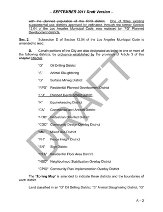 – SEPTEMBER 2011 Draft Version –

      with the planned population of the RPD district. One of three existing
      supplemental use districts approved by ordinance through the former Section
      13.04 of the Los Angeles Municipal Code, now replaced by “PD” Planned
      Development districts.

Sec. 2.     Subsection D of Section 12.04 of the Los Angeles Municipal Code is
amended to read:

       D.    Certain portions of the City are also designated as being in one or more of
the following districts, by ordinance established by the provision of Article 3 of this
chapter Chapter.

             “O”      Oil Drilling District

             “S”      Animal Slaughtering

             “G”      Surface Mining District

             “RPD” Residential Planned Development District

             “PD”     Planned Development District

             “K”      Equinekeeping District

             “CA”     Commercial and Artcraft District

             “POD” Pedestrian Oriented District

             “CDO” Community Design Overlay District

             “MU”     Mixed Use District

             “FH”     Fence Height District

             “SN”     Sign District

             “RFA”    Residential Floor Area District

             "NSO" Neighborhood Stabilization Overlay District

             "CPIO" Community Plan Implementation Overlay District

      The “Zoning Map” is amended to indicate these districts and the boundaries of
each district.

      Land classified in an “O” Oil Drilling District, “S” Animal Slaughtering District, “G”



                                                                                      A–2
 