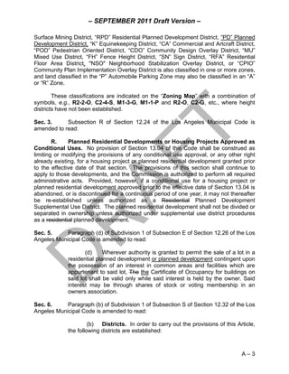 – SEPTEMBER 2011 Draft Version –

Surface Mining District, “RPD” Residential Planned Development District, “PD” Planned
Development District, “K” Equinekeeping District, “CA” Commercial and Artcraft District,
“POD” Pedestrian Oriented District, “CDO” Community Design Overlay District, “MU”
Mixed Use District, “FH” Fence Height District, “SN” Sign District, “RFA” Residential
Floor Area District, "NSO" Neighborhood Stabilization Overlay District, or “CPIO”
Community Plan Implementation Overlay District is also classified in one or more zones,
and land classified in the “P” Automobile Parking Zone may also be classified in an “A”
or “R” Zone.

        These classifications are indicated on the “Zoning Map” with a combination of
symbols, e.g., R2-2-O, C2-4-S, M1-3-G, M1-1-P and R2-O, C2-G, etc., where height
districts have not been established.

Sec. 3.     Subsection R of Section 12.24 of the Los Angeles Municipal Code is
amended to read:

        R.    Planned Residential Developments or Housing Projects Approved as
Conditional Uses. No provision of Section 13.04 of this Code shall be construed as
limiting or modifying the provisions of any conditional use approval, or any other right
already existing, for a housing project or planned residential development granted prior
to the effective date of that section. The provisions of this section shall continue to
apply to those developments, and the Commission is authorized to perform all required
administrative acts. Provided, however, if a conditional use for a housing project or
planned residential development approved prior to the effective date of Section 13.04 is
abandoned, or is discontinued for a continuous period of one year, it may not thereafter
be re-established unless authorized as a Residential Planned Development
Supplemental Use District. The planned residential development shall not be divided or
separated in ownership unless authorized under supplemental use district procedures
as a residential planned development.

Sec. 5.     Paragraph (d) of Subdivision 1 of Subsection E of Section 12.26 of the Los
Angeles Municipal Code is amended to read:

                    (d)     Wherever authority is granted to permit the sale of a lot in a
             residential planned development or planned development contingent upon
             the possession of an interest in common areas and facilities which are
             appurtenant to said lot, The the Certificate of Occupancy for buildings on
             said lot shall be valid only while said interest is held by the owner. Said
             interest may be through shares of stock or voting membership in an
             owners association.

Sec. 6.     Paragraph (b) of Subdivision 1 of Subsection S of Section 12.32 of the Los
Angeles Municipal Code is amended to read:

                      (b) Districts. In order to carry out the provisions of this Article,
             the following districts are established:



                                                                                    A–3
 