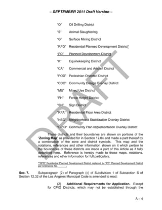 – SEPTEMBER 2011 Draft Version –


                            “O”        Oil Drilling District

                            “S”        Animal Slaughtering

                            “G”        Surface Mining District

                            “RPD” Residential Planned Development District*

                            “PD”       Planned Development District

                            “K”        Equinekeeping District

                            “CA”       Commercial and Artcraft District

                            “POD” Pedestrian Oriented District

                            “CDO” Community Design Overlay District

                            “MU”       Mixed Use District

                            “FH”       Fence Height District

                            “SN”       Sign District

                            “RFA”      Residential Floor Area District

                            "NSO" Neighborhood Stabilization Overlay District

                            "CPIO" Community Plan Implementation Overlay District

                   These districts and their boundaries are shown on portions of the
            “Zoning Map” as provided for in Section 12.04 and made a part thereof by
            a combination of the zone and district symbols. This map and the
            notations, references and other information shown on it which pertain to
            the boundaries of these districts are made a part of this Article as if fully
            described here. Reference is hereby made to those maps, notations,
            references and other information for full particulars.

            *”RPD” Residential Planned Development District replaced by “PD” Planned Development District
            per Ordinance No. ______.

Sec. 7.      Subparagraph (2) of Paragraph (c) of Subdivision 1 of Subsection S of
Section 12.32 of the Los Angeles Municipal Code is amended to read:

                          (2)  Additional Requirements for Application. Except
                    for CPIO Districts, which may not be established through the


                                                                                                  A–4
 