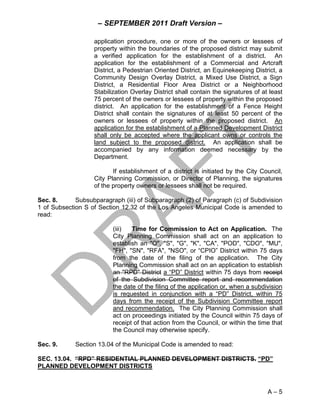 – SEPTEMBER 2011 Draft Version –

                   application procedure, one or more of the owners or lessees of
                   property within the boundaries of the proposed district may submit
                   a verified application for the establishment of a district. An
                   application for the establishment of a Commercial and Artcraft
                   District, a Pedestrian Oriented District, an Equinekeeping District, a
                   Community Design Overlay District, a Mixed Use District, a Sign
                   District, a Residential Floor Area District or a Neighborhood
                   Stabilization Overlay District shall contain the signatures of at least
                   75 percent of the owners or lessees of property within the proposed
                   district. An application for the establishment of a Fence Height
                   District shall contain the signatures of at least 50 percent of the
                   owners or lessees of property within the proposed district. An
                   application for the establishment of a Planned Development District
                   shall only be accepted where the applicant owns or controls the
                   land subject to the proposed district. An application shall be
                   accompanied by any information deemed necessary by the
                   Department.

                          If establishment of a district is initiated by the City Council,
                   City Planning Commission, or Director of Planning, the signatures
                   of the property owners or lessees shall not be required.

Sec. 8.      Subsubparagraph (iii) of Subparagraph (2) of Paragraph (c) of Subdivision
1 of Subsection S of Section 12.32 of the Los Angeles Municipal Code is amended to
read:

                          (iii)  Time for Commission to Act on Application. The
                          City Planning Commission shall act on an application to
                          establish an "O", "S", "G", "K", "CA", "POD", "CDO", "MU",
                          "FH", "SN", "RFA", "NSO", or “CPIO” District within 75 days
                          from the date of the filing of the application. The City
                          Planning Commission shall act on an application to establish
                          an "RPD" District a “PD” District within 75 days from receipt
                          of the Subdivision Committee report and recommendation
                          the date of the filing of the application or, when a subdivision
                          is requested in conjunction with a “PD” District, within 75
                          days from the receipt of the Subdivision Committee report
                          and recommendation. The City Planning Commission shall
                          act on proceedings initiated by the Council within 75 days of
                          receipt of that action from the Council, or within the time that
                          the Council may otherwise specify.

Sec. 9.      Section 13.04 of the Municipal Code is amended to read:

SEC. 13.04. “RPD” RESIDENTIAL PLANNED DEVELOPMENT DISTRICTS. “PD”
PLANNED DEVELOPMENT DISTRICTS



                                                                                    A–5
 