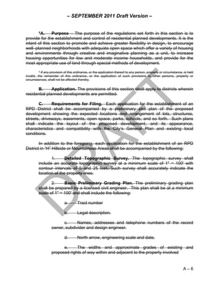 – SEPTEMBER 2011 Draft Version –


       *A.     Purpose – The purpose of the regulations set forth in this section is to
provide for the establishment and control of residential planned developments. It is the
intent of this section to promote and achieve greater flexibility in design, to encourage
well–planned neighborhoods with adequate open space which offer a variety of housing
and environments through creative and imaginative planning as a unit, to increase
housing opportunities for low and moderate income households, and provide for the
most appropriate use of land through special methods of development.

          * If any provision of this ordinance, or the application thereof to any person, property or circumstance, is held
invalid, the remainder of this ordinance, or the application of such provisions to other persons, property or
circumstances, shall not be affected thereby.

       B.      Application. The provisions of this section shall apply to districts wherein
residential planned developments are permitted.

       C.     Requirements for Filing. Each application for the establishment of an
RPD District shall be accompanied by a preliminary plot plan of the proposed
development showing the expected locations and arrangement of lots, structures,
streets, driveways, easements, open space, parks, schools, and so forth. Such plans
shall indicate the layout of the proposed development, and its appearance,
characteristics and compatibility with the City’s General Plan and existing local
conditions.

        In addition to the foregoing, each application for the establishment of an RPD
District in “H” Hillside or Mountainous Areas shall be accompanied by the following:

                1.      Detailed Topographic Survey. The topographic survey shall
         include an accurate topographic survey at a minimum scale of 1" = 100' with
         contour intervals of 5 and 25 feet. Such survey shall accurately indicate the
         location of the property lines.

                2.     Basic Preliminary Grading Plan. The preliminary grading plan
         shall be prepared by a licensed civil engineer. This plan shall be at a minimum
         scale of 1" = 100' and shall include the following:

                            a.       Tract number

                            b.       Legal description.

                        c.     Names, addresses and telephone numbers of the record
                  owner, subdivider and design engineer.

                            d.       North arrow, engineering scale and date.

                        e.     The widths and approximate grades of existing and
                  proposed rights of way within and adjacent to the property involved


                                                                                                                   A–6
 