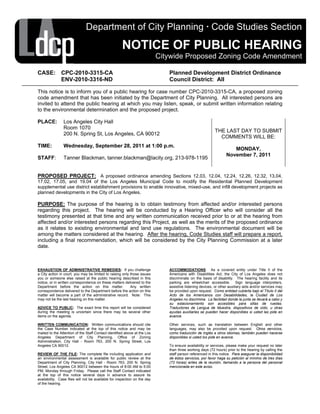 Department of City Planning · Code Studies Section

                                                     NOTICE OF PUBLIC HEARING
                                                                           Citywide Proposed Zoning Code Amendment

CASE: CPC-2010-3315-CA                                                        Planned Development District Ordinance
      ENV-2010-3316-ND                                                        Council District: All

This notice is to inform you of a public hearing for case number CPC-2010-3315-CA, a proposed zoning
code amendment that has been initiated by the Department of City Planning. All interested persons are
invited to attend the public hearing at which you may listen, speak, or submit written information relating
to the environmental determination and the proposed project.

PLACE:          Los Angeles City Hall
                Room 1070
                                                                                                          THE LAST DAY TO SUBMIT
                200 N. Spring St, Los Angeles, CA 90012
                                                                                                            COMMENTS WILL BE:
TIME:           Wednesday, September 28, 2011 at 1:00 p.m.
                                                                                                                     MONDAY,
                                                                                                                  November 7, 2011
STAFF:          Tanner Blackman, tanner.blackman@lacity.org, 213-978-1195


PROPOSED PROJECT: A proposed ordinance amending Sections 12.03, 12.04, 12.24, 12.26, 12.32, 13.04,
17.02, 17.05, and 19.04 of the Los Angeles Municipal Code to modify the Residential Planned Development
supplemental use district establishment provisions to enable innovative, mixed-use, and infill development projects as
planned developments in the City of Los Angeles.

PURPOSE: The purpose of the hearing is to obtain testimony from affected and/or interested persons
regarding this project. The hearing will be conducted by a Hearing Officer who will consider all the
testimony presented at that time and any written communication received prior to or at the hearing from
affected and/or interested persons regarding this Project, as well as the merits of the proposed ordinance
as it relates to existing environmental and land use regulations. The environmental document will be
among the matters considered at the hearing. After the hearing, Code Studies staff will prepare a report,
including a final recommendation, which will be considered by the City Planning Commission at a later
date.



EXHAUSTION OF ADMINISTRATIVE REMEDIES: If you challenge                       ACCOMMODATIONS: As a covered entity under Title II of the
a City action in court, you may be limited to raising only those issues       Americans with Disabilities Act, the City of Los Angeles does not
you or someone else raised at the public hearing described in this            discriminate on the basis of disability. The hearing facility and its
notice, or in written correspondence on these matters delivered to the        parking are wheelchair accessible. Sign language interpreters,
Department before the action on this matter.               Any written        assistive listening devices, or other auxiliary aids and/or services may
correspondence delivered to the Department before the action on this          be provided upon request. Como entidad cubierta bajo el Título II del
matter will become a part of the administrative record. Note: This            Acto de los Americanos con Desabilidades, la Ciudad de Los
may not be the last hearing on this matter.                                   Angeles no discrimina. La facilidad donde la junta se llevará a cabo y
                                                                              su estacionamiento son accesibles para sillas de ruedas.
ADVICE TO PUBLIC: The exact time this report will be considered               Traductores de Lengua de Muestra, dispositivos de oído, u otras
during the meeting is uncertain since there may be several other              ayudas auxiliaries se pueden hacer disponibles si usted las pide en
items on the agenda.                                                          avance.

WRITTEN COMMUNICATION: Written communications should cite                     Other services, such as translation between English and other
the Case Number indicated at the top of this notice and may be                languages, may also be provided upon request. Otros servicios,
mailed to the Attention of the Staff Contact identified above at the Los      como traducción de Inglés a otros idiomas, también pueden hacerse
Angeles Department of City Planning, Office of Zoning                         disponibles si usted los pide en avance.
Administration, City Hall - Room 763, 200 N. Spring Street, Los
Angeles CA 90012.                                                             To ensure availability or services, please make your request no later
                                                                              than three working days (72 hours) prior to the hearing by calling the
REVIEW OF THE FILE: The complete file including application and               staff person referenced in this notice. Para asegurar la disponibilidad
an environmental assessment is available for public review at the             de éstos servicios, por favor haga su petición al mínimo de tres días
Department of City Planning, City Hall - Room 763, 200 N. Spring              (72 horas) antes de la reunión, llamando a la persona del personal
Street, Los Angeles CA 90012 between the hours of 8:00 AM to 5:00             mencionada en este aviso.
PM, Monday through Friday. Please call the Staff Contact indicated
at the top of this notice several days in advance to assure its
availability. Case files will not be available for inspection on the day
of the hearing.
 