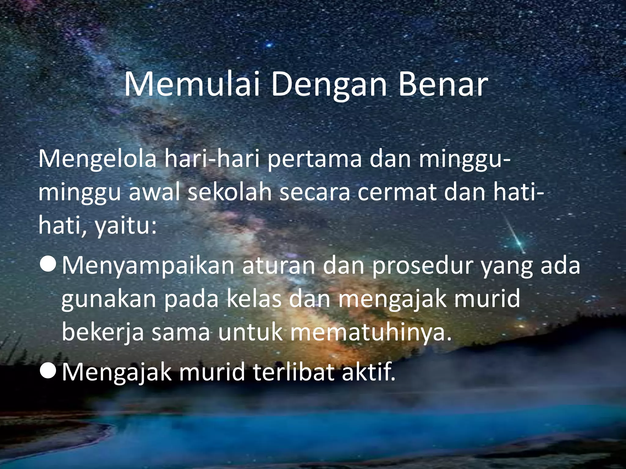 Memulai Dengan Benar
Mengelola hari-hari pertama dan minggu-
minggu awal sekolah secara cermat dan hati-
hati, yaitu:
Menyampaikan aturan dan prosedur yang ada
gunakan pada kelas dan mengajak murid
bekerja sama untuk mematuhinya.
Mengajak murid terlibat aktif.
 