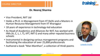 Dr. Neeraj Sharma
• Vice President, NIIT Ltd
• Holds a Ph.D. in Management from IIT Delhi and a Masters in
Human Resource Management from IIT Kharagpur
• 18 years of experience in technology-led education
• As Head of Academics and Alliances for NIIT, has worked with
IIMs (A, C, L, I, T), IIFT, IMT G and many other reputed business
schools
• Instrumental in designing various management programs and
facilitating the education of over 25,000 professionals
• Authored a book “Man Manthan”, a collection of Hindi poems
COURSE DIRECTOR
1024062016 V1.1
LinkedIn Profile
 
