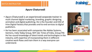 Apurv Chaturvedi
• Apurv Chaturvedi is an experienced corporate trainer in
multi channel digital marketing, branding, graphic designing,
animation and digital publishing. He is the Founder and CEO of
Irine Digital Factory that provides end to end services to digital
publishers.
• He has been associated with companies like Adobe Systems,
Siemens, India Today Group, NIIT Ltd, Times of India, Group FM.
He has sound knowledge of latest trends and technologies in the
industry, with expertise of incorporating them in different
creative work-flows and train them in a way everyone can
understand.
BATCH INSTRUCTOR
1124062016 V1.1
LinkedIn Profile
 