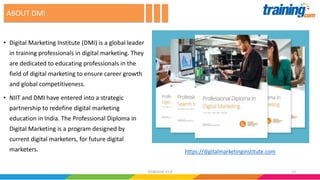 • Digital Marketing Institute (DMI) is a global leader
in training professionals in digital marketing. They
are dedicated to educating professionals in the
field of digital marketing to ensure career growth
and global competitiveness.
• NIIT and DMI have entered into a strategic
partnership to redefine digital marketing
education in India. The Professional Diploma in
Digital Marketing is a program designed by
current digital marketers, for future digital
marketers.
ABOUT DMI
https://digitalmarketinginstitute.com
1302082016 V1.0
 