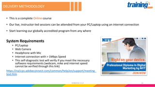 • This is a complete Online course
• Our live, instructor-led sessions can be attended from your PC/Laptop using an internet connection
• Start learning our globally accredited program from any where
DELIVERY METHODOLOGY
System Requirements
• PC/Laptop
• Web Camera
• Headphone with Mic
• Internet connection with > 1Mbps Speed
• This self-diagnostic test will verify if you meet the necessary
software requirements (webcam, mike and internet speed
cannot be verified through this link)
https://na1cps.adobeconnect.com/common/help/en/support/meeting_
test.htm
1402082016 V1.0
 