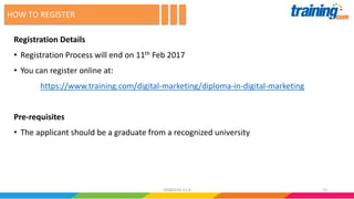 Registration Details
• Registration Process will end on 11th Feb 2017
• You can register online at:
https://www.training.com/digital-marketing/diploma-in-digital-marketing
Pre-requisites
• The applicant should be a graduate from a recognized university
HOW TO REGISTER
1502082016 V1.0
 