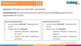 Course Fee: The Program Fee is INR 37,500 + applicable taxes
Early Bird Discount: You can avail also avail of an early bird discount of INR 3000 by registering for the
program before 15th Jan 2017.
PAYMENT DETAILS
* plus current applicable taxes
1602082016 V1.0
Payment Plan after Early Bird
1. Lump sum Payment: INR 37,500 * : Payable before 12th
Feb 2017
2. Installment Plan: Total: INR 39,500 *
i. Installment 1: INR 23,700 * : Payable during
registration
ii. Installment 2: INR 15,800 * : Payable before
12th Feb 2017
Payment Plan during Early Bird
1. Lump sum Payment: INR 34,500 * : Payable before 15th
Jan 2017
2. Installment Plan: Total: INR 36,500 *
i. Installment 1: INR 23,700 * : Payable before
15th Jan 2017
ii. Installment 2: INR 12,800 * : Payable before
12th Feb 2017
 