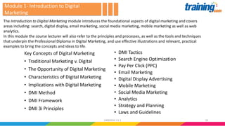 Module 1- Introduction to Digital
Marketing
Key Concepts of Digital Marketing
• Traditional Marketing v. Digital
• The Opportunity of Digital Marketing
• Characteristics of Digital Marketing
• Implications with Digital Marketing
• DMI Method
• DMI Framework
• DMI 3i Principles
• DMI Tactics
• Search Engine Optimization
• Pay Per Click (PPC)
• Email Marketing
• Digital Display Advertising
• Mobile Marketing
• Social Media Marketing
• Analytics
• Strategy and Planning
• Laws and Guidelines
The Introduction to Digital Marketing module introduces the foundational aspects of digital marketing and covers
areas including: search, digital display, email marketing, social media marketing, mobile marketing as well as web
analytics.
In this module the course lecturer will also refer to the principles and processes, as well as the tools and techniques
that underpin the Professional Diploma in Digital Marketing, and use effective illustrations and relevant, practical
examples to bring the concepts and ideas to life.
1824062016 V1.1
 