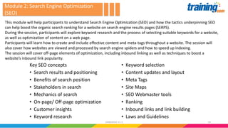 Key SEO concepts
• Search results and positioning
• Benefits of search position
• Stakeholders in search
• Mechanics of search
• On-page/ Off-page optimization
• Customer insights
• Keyword research
• Keyword selection
• Content updates and layout
• Meta Tags
• Site Maps
• SEO Webmaster tools
• Ranking
• Inbound links and link building
• Laws and Guidelines
This module will help participants to understand Search Engine Optimization (SEO) and how the tactics underpinning SEO
can help boost the organic search ranking for a website on search engine results pages (SERPS).
During the session, participants will explore keyword research and the process of selecting suitable keywords for a website,
as well as optimization of content on a web page.
Participants will learn how to create and include effective content and meta-tags throughout a website. The session will
also cover how websites are viewed and processed by search engine spiders and how to speed up indexing.
The session will cover off-page elements of optimization, including inbound linking as well as techniques to boost a
website’s inbound link popularity.
Module 2: Search Engine Optimization
(SEO)
1924062016 V1.1
 