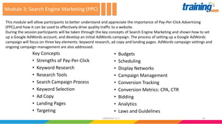 Key Concepts
• Strengths of Pay-Per-Click
• Keyword Research
• Research Tools
• Search Campaign Process
• Keyword Selection
• Ad Copy
• Landing Pages
• Targeting
• Budgets
• Scheduling
• Display Networks
• Campaign Management
• Conversion Tracking
• Conversion Metrics: CPA, CTR
• Bidding
• Analytics
• Laws and Guidelines
This module will allow participants to better understand and appreciate the importance of Pay-Per-Click Advertising
(PPC),and how it can be used to effectively drive quality traffic to a website.
During the session participants will be taken through the key concepts of Search Engine Marketing and shown how to set
up a Google AdWords account, and develop an initial AdWords campaign. The process of setting up a Google AdWords
campaign will focus on three key elements: keyword research, ad copy and landing pages. AdWords campaign settings and
ongoing campaign management are also addressed.
Module 3: Search Engine Marketing (PPC)
2024062016 V1.1
 