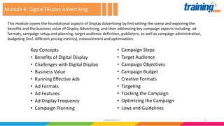 Key Concepts
• Benefits of Digital Display
• Challenges with Digital Display
• Business Value
• Running Effective Ads
• Ad Formats
• Ad Features
• Ad Display Frequency
• Campaign Planning
• Campaign Steps
• Target Audience
• Campaign Objectives
• Campaign Budget
• Creative Formats
• Targeting
• Tracking the Campaign
• Optimizing the Campaign
• Laws and Guidelines
This module covers the foundational aspects of Display Advertising by first setting the scene and exploring the
benefits and the business value of Display Advertising, and then addressing key campaign aspects including: ad
formats, campaign setup and planning, target audience definition, publishers, as well as campaign administration,
budgeting (incl. different pricing metrics), measurement and optimization.
Module 4: Digital Display Advertising
2124062016 V1.1
 