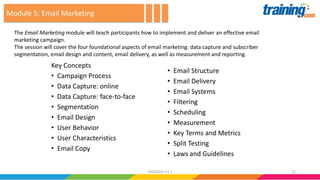 Key Concepts
• Campaign Process
• Data Capture: online
• Data Capture: face-to-face
• Segmentation
• Email Design
• User Behavior
• User Characteristics
• Email Copy
• Email Structure
• Email Delivery
• Email Systems
• Filtering
• Scheduling
• Measurement
• Key Terms and Metrics
• Split Testing
• Laws and Guidelines
The Email Marketing module will teach participants how to implement and deliver an effective email
marketing campaign.
The session will cover the four foundational aspects of email marketing: data capture and subscriber
segmentation, email design and content, email delivery, as well as measurement and reporting.
Module 5: Email Marketing
2224062016 V1.1
 
