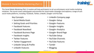 Key Concepts
• Social Media Goals
• Setting Goals and Priorities
• Facebook Features
• Facebook Newsfeed
• Facebook Business Page
• Facebook Insights
• Twitter Features
• Twitter Engagement
• LinkedIn Setup & Profile
• LinkedIn Features
• LinkedIn Company page
• Google+ Setup
• Google+ Features
• Google+ Insights
• Google+ Analytics
• Google+ Brand Page
• YouTube Setup
• YouTube Channels
• YouTube Features
• Tumblr
• Blogging
This Social Media Marketing (Part 1) module will help participants to set up and prepare social media marketing
initiatives. The course covers setting goals and priorities for social media campaigns and explores a range of core
social media platforms, including: Facebook, Twitter, LinkedIn, Google+ and YouTube.
Module 6: Social Media Marketing (Part 1)
2324062016 V1.1
 