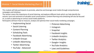 • Implementing Social
• Social Listening
• Content Planning
• Scheduling Tools
• Facebook Advertising
• LinkedIn Groups
• LinkedIn Advertising
• Twitter Advertising
• YouTube - Advanced
• Pinterest Advertising
• Instagram
• Snapchat
• Facebook Insights
• LinkedIn Analytics
• Twitter Analytics
• Google+ Insights
• YouTube Analytics
• Laws and Guidelines
This module will help participants to promote, advertise and leverage social media through comprehensive
campaigns and initiatives.
The session covers the importance of social listening, and explores different tools which can help identify the
volume, tone and sentiment of valuable social conversations. Content Planning and scheduling will also be focused
on, as well as advertising on various social media platforms.
Participants will learn how to measure, analyze and optimize their social media marketing campaigns.
Module 7: Social Media Marketing (Part 2)
2424062016 V1.1
 