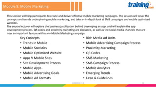 Key Concepts
• Trends in Mobile
• Mobile Statistics
• Mobile Optimized Website
• Apps V Mobile Sites
• Site Development Process
• Mobile Apps
• Mobile Advertising Goals
• Mobile Ad Formats
• Rich Media Ad Units
• Mobile Advertising Campaign Process
• Proximity Marketing
• QR Codes
• SMS Marketing
• SMS Campaign Process
• Mobile Analytics
• Emerging Trends
• Laws & Guidelines
This session will help participants to create and deliver effective mobile marketing campaigns. The session will cover the
concepts and trends underpinning mobile marketing, and take an in-depth look at SMS campaigns and mobile optimized
websites.
The course lecturer will explore the business justification behind developing an app, and will explain the app
development process. QR codes and proximity marketing are discussed, as well as the social media channels that are
now an important feature within any Mobile Marketing campaign.
Module 8: Mobile Marketing
2524062016 V1.1
 