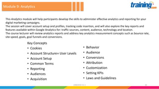 Key Concepts
• Cookies
• Account Structure» User Levels
• Account Setup
• Common Terms
• Reporting
• Audiences
• Acquisition
• Behavior
• Audience
• Conversions
• Attribution
• Customization
• Setting KPIs
• Laws and Guidelines
This Analytics module will help participants develop the skills to administer effective analytics and reporting for your
digital marketing campaigns.
The session will cover account setup and profiles, tracking code insertion, and will also explore the key reports and
features available within Google Analytics for: traffic sources, content, audience, technology and location.
The course lecturer will review analytics reports and address key analytics measurement concepts such as bounce rate,
site speed, goals, goal funnels and conversions.
Module 9: Analytics
2624062016 V1.1
 