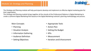 Main Concepts
• Planning
• Situation Analysis
• Information Gathering
• Audience Definition
• Setting Objectives
• Appropriate Tools
• Action Plan
• Setting the Budget
• KPIs
• Measurement
• Iteration and Enhancement
The Strategy and Planning module will help participants develop and implement an effective digital marketing plan for
their organization.
The Strategy and Planning module brings together all the strands of the Professional Diploma in Digital Marketing to
create a coherent Digital Marketing Plan based on the Digital Marketing Institute’s planning methodology and process.
Module 10: Strategy and Planning
2724062016 V1.1
 