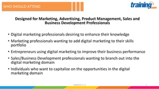 Designed for Marketing, Advertising, Product Management, Sales and
Business Development Professionals
• Digital marketing professionals desiring to enhance their knowledge
• Marketing professionals wanting to add digital marketing to their skills
portfolio
• Entrepreneurs using digital marketing to improve their business performance
• Sales/Business Development professionals wanting to branch out into the
digital marketing domain
• Individuals who want to capitalize on the opportunities in the digital
marketing domain
WHO SHOULD ATTEND
502082016 V1.0
 