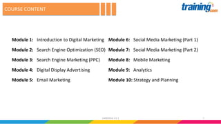 COURSE CONTENT
Module 1: Introduction to Digital Marketing
Module 2: Search Engine Optimization (SEO)
Module 3: Search Engine Marketing (PPC)
Module 4: Digital Display Advertising
Module 5: Email Marketing
Module 6: Social Media Marketing (Part 1)
Module 7: Social Media Marketing (Part 2)
Module 8: Mobile Marketing
Module 9: Analytics
Module 10: Strategy and Planning
724062016 V1.1
 