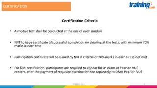 Certification Criteria
• A module test shall be conducted at the end of each module
• NIIT to issue certificate of successful completion on clearing all the tests, with minimum 70%
marks in each test
• Participation certificate will be issued by NIIT if criteria of 70% marks in each test is not met
• For DMI certification, participants are required to appear for an exam at Pearson VUE
centers, after the payment of requisite examination fee separately to DMI/ Pearson VUE
CERTIFICATION
802082016 V1.0
 