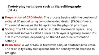 Prototyping techniques such as Stereolithography
(SLA)
● Preparation of CAD Model: The process begins with the creation of
a digital 3D model using computer-aided design (CAD) software.
This model serves as the blueprint for the physical prototype.
● Slicing: The CAD model is sliced into thin horizontal layers using
specialized software called a slicer. Each layer is typically around 25-
100 microns thick, depending on the SLA machine's resolution
settings.
● Resin Tank: A vat or tank is filled with a liquid photosensitive resin.
The resin is typically transparent and can solidify when exposed to
UV light.
 