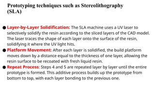 Prototyping techniques such as Stereolithography
(SLA)
● Layer-by-Layer Solidification: The SLA machine uses a UV laser to
selectively solidify the resin according to the sliced layers of the CAD model.
The laser traces the shape of each layer onto the surface of the resin,
solidifying it where the UV light hits.
● Platform Movement: After each layer is solidified, the build platform
moves down by a distance equal to the thickness of one layer, allowing the
resin surface to be recoated with fresh liquid resin.
● Repeat Process: Steps 4 and 5 are repeated layer by layer until the entire
prototype is formed. This additive process builds up the prototype from
bottom to top, with each layer bonding to the previous one.
 
