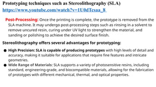 Prototyping techniques such as Stereolithography (SLA)
https://www.youtube.com/watch?v=1U0dTcsaa_8
Post-Processing: Once the printing is complete, the prototype is removed from the
SLA machine. It may undergo post-processing steps such as rinsing in a solvent to
remove uncured resin, curing under UV light to strengthen the material, and
sanding or polishing to achieve the desired surface finish.
Stereolithography offers several advantages for prototyping:
● High Precision: SLA is capable of producing prototypes with high levels of detail and
accuracy, making it suitable for applications that require fine features and intricate
geometries.
● Wide Range of Materials: SLA supports a variety of photosensitive resins, including
standard, engineering-grade, and biocompatible materials, allowing for the fabrication
of prototypes with different mechanical, thermal, and optical properties.
 