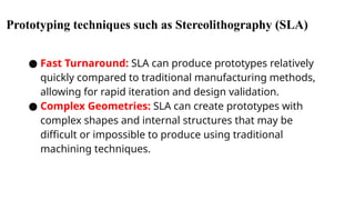 Prototyping techniques such as Stereolithography (SLA)
● Fast Turnaround: SLA can produce prototypes relatively
quickly compared to traditional manufacturing methods,
allowing for rapid iteration and design validation.
● Complex Geometries: SLA can create prototypes with
complex shapes and internal structures that may be
difficult or impossible to produce using traditional
machining techniques.
 