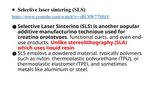 ● Selective laser sintering (SLS)
https://www.youtube.com/watch?v=sRC8W77MlrY
● Selective Laser Sintering (SLS) is another popular
additive manufacturing technique used for
creating prototypes, functional parts, and even end-
use products. Unlike stereolithography (SLA)
which uses liquid resin,
● SLS employs a powdered material, typically polymers
such as nylon, thermoplastic polyurethane (TPU), or
thermoplastic elastomer (TPE), and sometimes
metals like aluminum or steel.
 