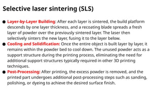 Selective laser sintering (SLS)
● Layer-by-Layer Building: After each layer is sintered, the build platform
descends by one layer thickness, and a recoating blade spreads a fresh
layer of powder over the previously sintered layer. The laser then
selectively sinters the new layer, fusing it to the layer below.
● Cooling and Solidification: Once the entire object is built layer by layer, it
remains within the powder bed to cool down. The unused powder acts as a
support structure during the printing process, eliminating the need for
additional support structures typically required in other 3D printing
techniques.
● Post-Processing: After printing, the excess powder is removed, and the
printed part undergoes additional post-processing steps such as sanding,
polishing, or dyeing to achieve the desired surface finish.
 