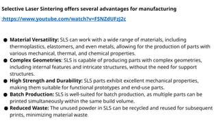 Selective Laser Sintering offers several advantages for manufacturing
:https://www.youtube.com/watch?v=FSNZdUFzJ2c
● Material Versatility: SLS can work with a wide range of materials, including
thermoplastics, elastomers, and even metals, allowing for the production of parts with
various mechanical, thermal, and chemical properties.
● Complex Geometries: SLS is capable of producing parts with complex geometries,
including internal features and intricate structures, without the need for support
structures.
● High Strength and Durability: SLS parts exhibit excellent mechanical properties,
making them suitable for functional prototypes and end-use parts.
● Batch Production: SLS is well-suited for batch production, as multiple parts can be
printed simultaneously within the same build volume.
● Reduced Waste: The unused powder in SLS can be recycled and reused for subsequent
prints, minimizing material waste.
 