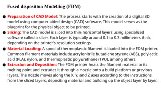 Fused disposition Modelling (FDM)
● Preparation of CAD Model: The process starts with the creation of a digital 3D
model using computer-aided design (CAD) software. This model serves as the
blueprint for the physical object to be printed.
● Slicing: The CAD model is sliced into thin horizontal layers using specialized
software called a slicer. Each layer is typically around 0.1 to 0.3 millimeters thick,
depending on the printer's resolution settings.
● Material Loading: A spool of thermoplastic filament is loaded into the FDM printer.
Common filament materials include acrylonitrile butadiene styrene (ABS), polylactic
acid (PLA), nylon, and thermoplastic polyurethane (TPU), among others.
● Extrusion and Deposition: The FDM printer heats the filament material to its
melting point and extrudes it through a nozzle onto a build platform or previous
layers. The nozzle moves along the X, Y, and Z axes according to the instructions
from the sliced layers, depositing material and building up the object layer by layer.
 