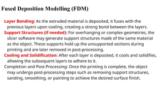 Fused Deposition Modelling (FDM)
Layer Bonding: As the extruded material is deposited, it fuses with the
previous layers upon cooling, creating a strong bond between the layers.
Support Structures (if needed): For overhanging or complex geometries, the
slicer software may generate support structures made of the same material
as the object. These supports hold up the unsupported sections during
printing and are later removed in post-processing.
Cooling and Solidification: After each layer is deposited, it cools and solidifies,
allowing the subsequent layers to adhere to it.
Completion and Post-Processing: Once the printing is complete, the object
may undergo post-processing steps such as removing support structures,
sanding, smoothing, or painting to achieve the desired surface finish.
 