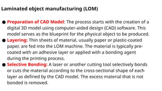Laminated object manufacturing (LOM)
● Preparation of CAD Model: The process starts with the creation of a
digital 3D model using computer-aided design (CAD) software. This
model serves as the blueprint for the physical object to be produced.
● Layering: Thin sheets of material, usually paper or plastic-coated
paper, are fed into the LOM machine. The material is typically pre-
coated with an adhesive layer or applied with a bonding agent
during the printing process.
● Selective Bonding: A laser or another cutting tool selectively bonds
or cuts the material according to the cross-sectional shape of each
layer as defined by the CAD model. The excess material that is not
bonded is removed.
 