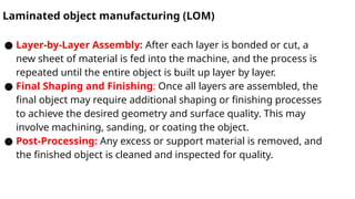 Laminated object manufacturing (LOM)
● Layer-by-Layer Assembly: After each layer is bonded or cut, a
new sheet of material is fed into the machine, and the process is
repeated until the entire object is built up layer by layer.
● Final Shaping and Finishing: Once all layers are assembled, the
final object may require additional shaping or finishing processes
to achieve the desired geometry and surface quality. This may
involve machining, sanding, or coating the object.
● Post-Processing: Any excess or support material is removed, and
the finished object is cleaned and inspected for quality.
 