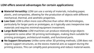 LOM offers several advantages for certain applications:
● Material Versatility: LOM can use a variety of materials, including paper,
plastic, and composites, allowing for the production of objects with different
mechanical, thermal, and aesthetic properties.
● Low Cost: LOM is often more cost-effective than other AM technologies,
particularly for larger parts or prototypes, as it typically uses inexpensive raw
materials and requires minimal equipment investment.
● Large Build Volume: LOM machines can produce relatively large objects
compared to some other 3D printing technologies, making them suitable for
printing prototypes, architectural models, and functional parts.
● No Support Structures: Unlike some other 3D printing methods, LOM does not
require support structures, as the excess material acts as support during the
printing process. This can simplify post-processing and reduce material waste.
 