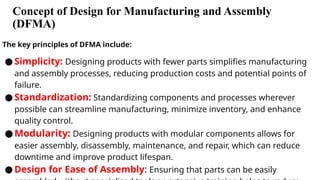 Concept of Design for Manufacturing and Assembly
(DFMA)
The key principles of DFMA include:
● Simplicity: Designing products with fewer parts simplifies manufacturing
and assembly processes, reducing production costs and potential points of
failure.
● Standardization: Standardizing components and processes wherever
possible can streamline manufacturing, minimize inventory, and enhance
quality control.
●Modularity: Designing products with modular components allows for
easier assembly, disassembly, maintenance, and repair, which can reduce
downtime and improve product lifespan.
● Design for Ease of Assembly: Ensuring that parts can be easily
 