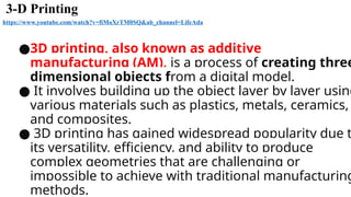3-D Printing
https://www.youtube.com/watch?v=fiMoXrTM0SQ&ab_channel=LifeAda
●3D printing, also known as additive
manufacturing (AM), is a process of creating three
dimensional objects from a digital model.
● It involves building up the object layer by layer using
various materials such as plastics, metals, ceramics,
and composites.
● 3D printing has gained widespread popularity due t
its versatility, efficiency, and ability to produce
complex geometries that are challenging or
impossible to achieve with traditional manufacturing
methods.
 