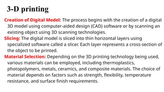 3-D printing
Creation of Digital Model: The process begins with the creation of a digital
3D model using computer-aided design (CAD) software or by scanning an
existing object using 3D scanning technologies.
Slicing: The digital model is sliced into thin horizontal layers using
specialized software called a slicer. Each layer represents a cross-section of
the object to be printed.
Material Selection: Depending on the 3D printing technology being used,
various materials can be employed, including thermoplastics,
photopolymers, metals, ceramics, and composite materials. The choice of
material depends on factors such as strength, flexibility, temperature
resistance, and surface finish requirements.
 