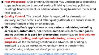 ● Post-Processing: After printing, the object may undergo post-processing
steps such as support removal, surface finishing (sanding, polishing,
painting), heat treatment, or additional machining to achieve the desired
final product.
● Quality Control: The printed object is inspected for dimensional
accuracy, surface defects, and other quality attributes to ensure it meets
the specifications of the original design.
● 3D printing finds applications across various industries, including
aerospace, automotive, healthcare, architecture, consumer goods,
and education. It is used for prototyping, customization, low-volume
production, tooling, and rapid manufacturing, among other
purposes. As the technology continues to advance, 3D printing is
expected to play an increasingly significant role in transforming
manufacturing and product development processes.
https://www.youtube.com/watch?v=4coIacNNl28&ab_channel=3DPrintingNerd
 